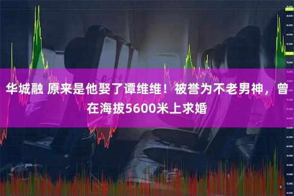 华城融 原来是他娶了谭维维！被誉为不老男神，曾在海拔5600米上求婚