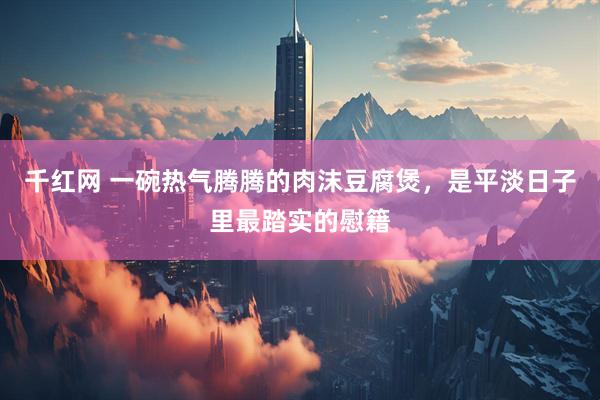 千红网 一碗热气腾腾的肉沫豆腐煲，是平淡日子里最踏实的慰籍