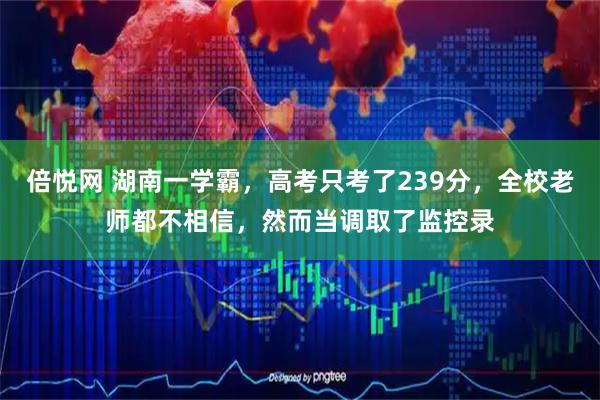 倍悦网 湖南一学霸，高考只考了239分，全校老师都不相信，然而当调取了监控录